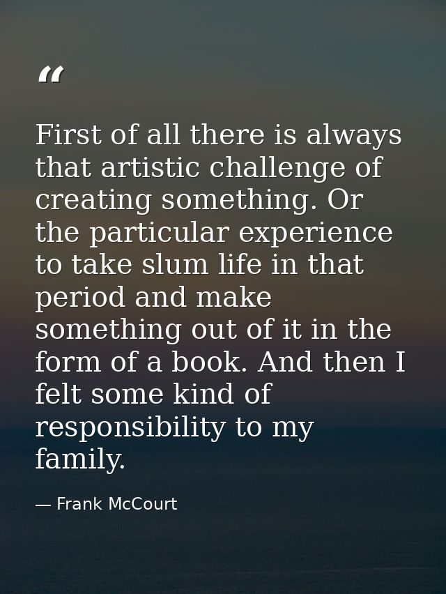 First of all there is always that artistic challenge of creating something. Or the particular experience to take slum li — Frank McCourt