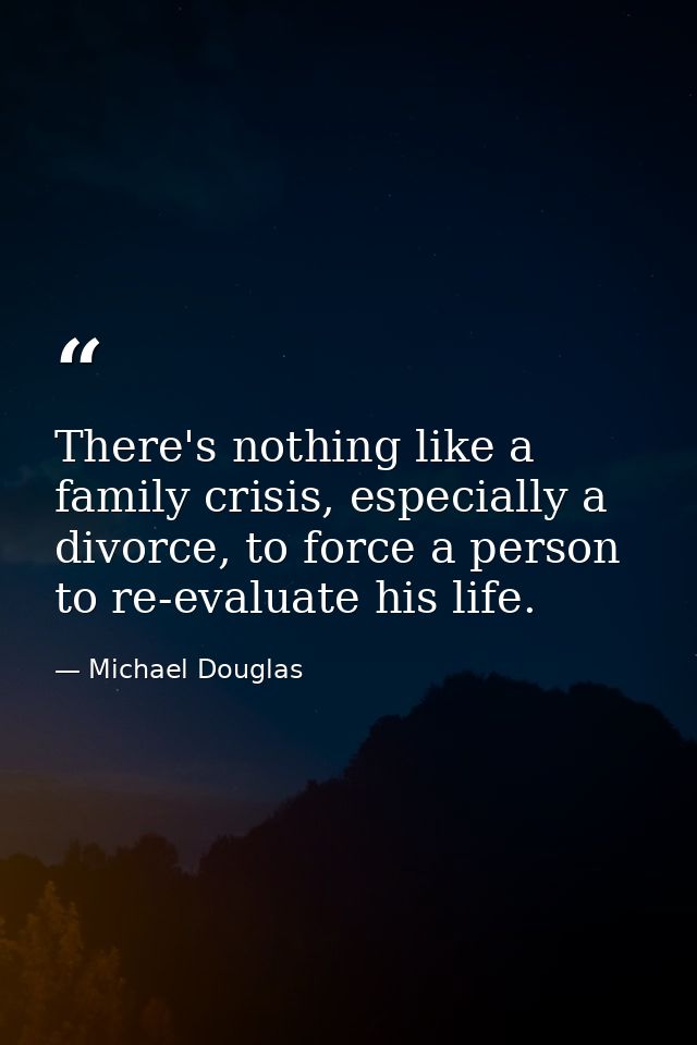 There's nothing like a family crisis, especially a divorce, to force a person to re-evaluate his life. — Michael Douglas