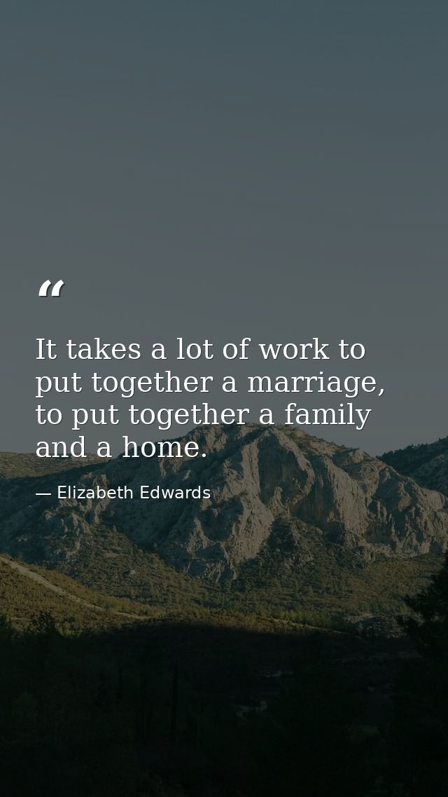 It takes a lot of work to put together a marriage, to put together a family and a home. — Elizabeth Edwards