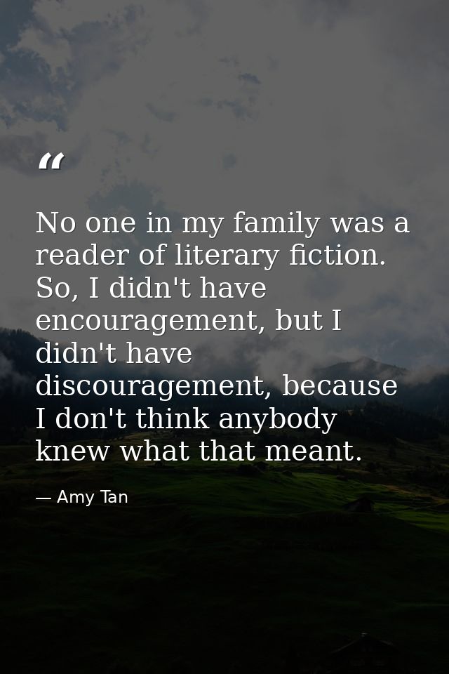 No one in my family was a reader of literary fiction. So, I didn't have encouragement, but I didn't have discouragement, — Amy Tan