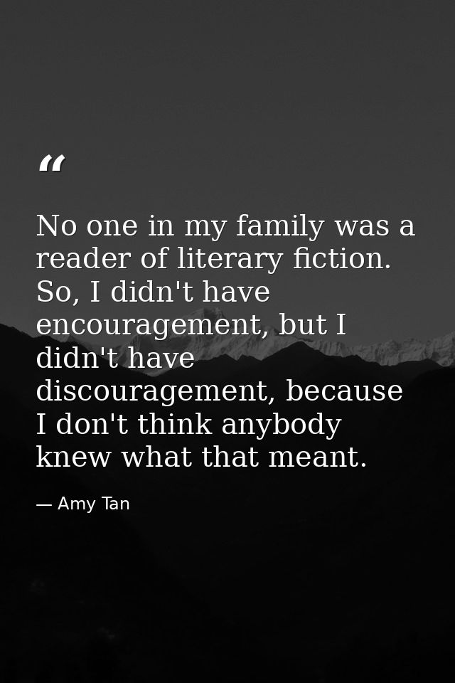 No one in my family was a reader of literary fiction. So, I didn't have encouragement, but I didn't have discouragement, — Amy Tan