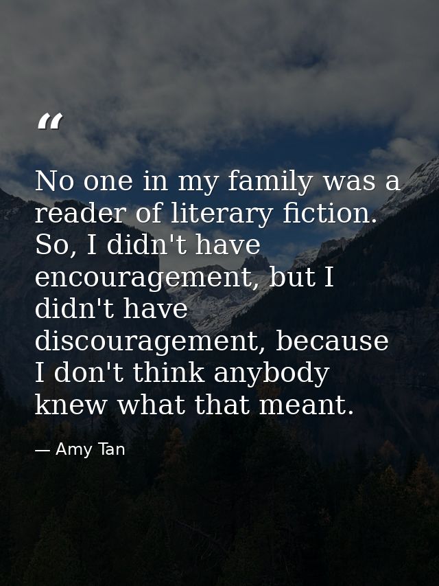No one in my family was a reader of literary fiction. So, I didn't have encouragement, but I didn't have discouragement, — Amy Tan
