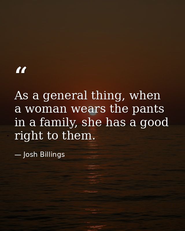 As a general thing, when a woman wears the pants in a family, she has a good right to them. — Josh Billings