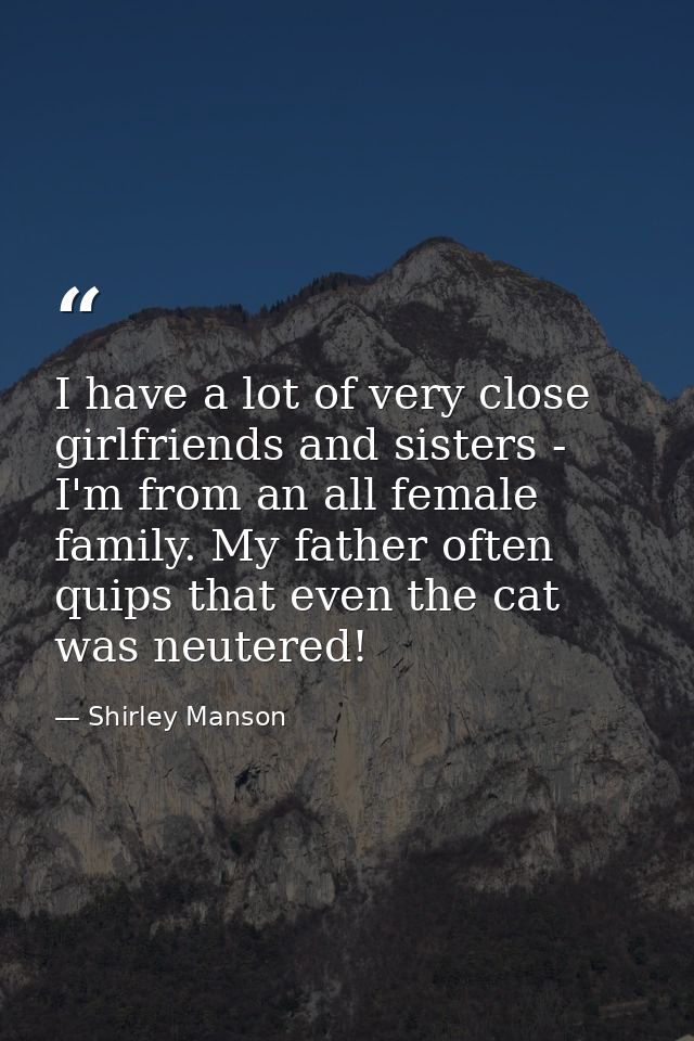 I have a lot of very close girlfriends and sisters - I'm from an all female family. My father often quips that even the  — Shirley Manson