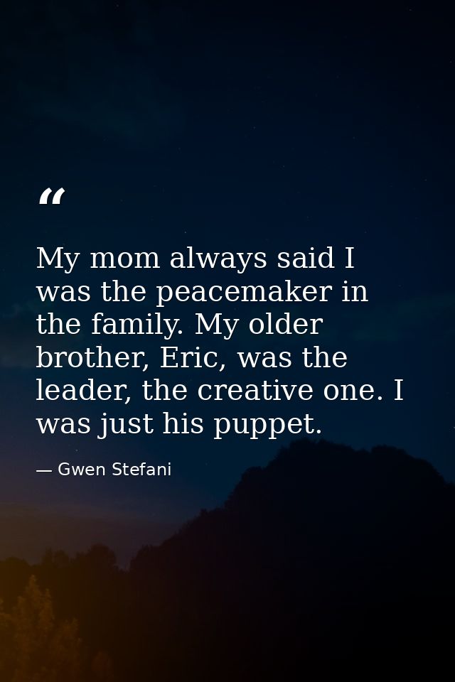 My mom always said I was the peacemaker in the family. My older brother, Eric, was the leader, the creative one. I was j — Gwen Stefani