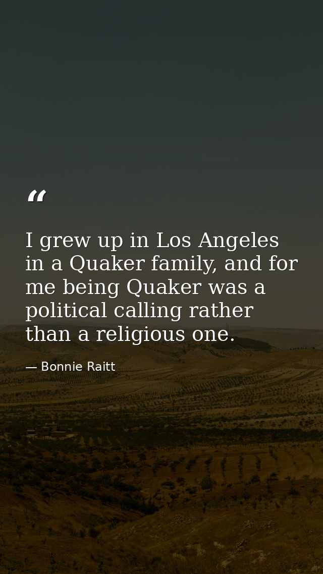 I grew up in Los Angeles in a Quaker family, and for me being Quaker was a political calling rather than a religious one — Bonnie Raitt
