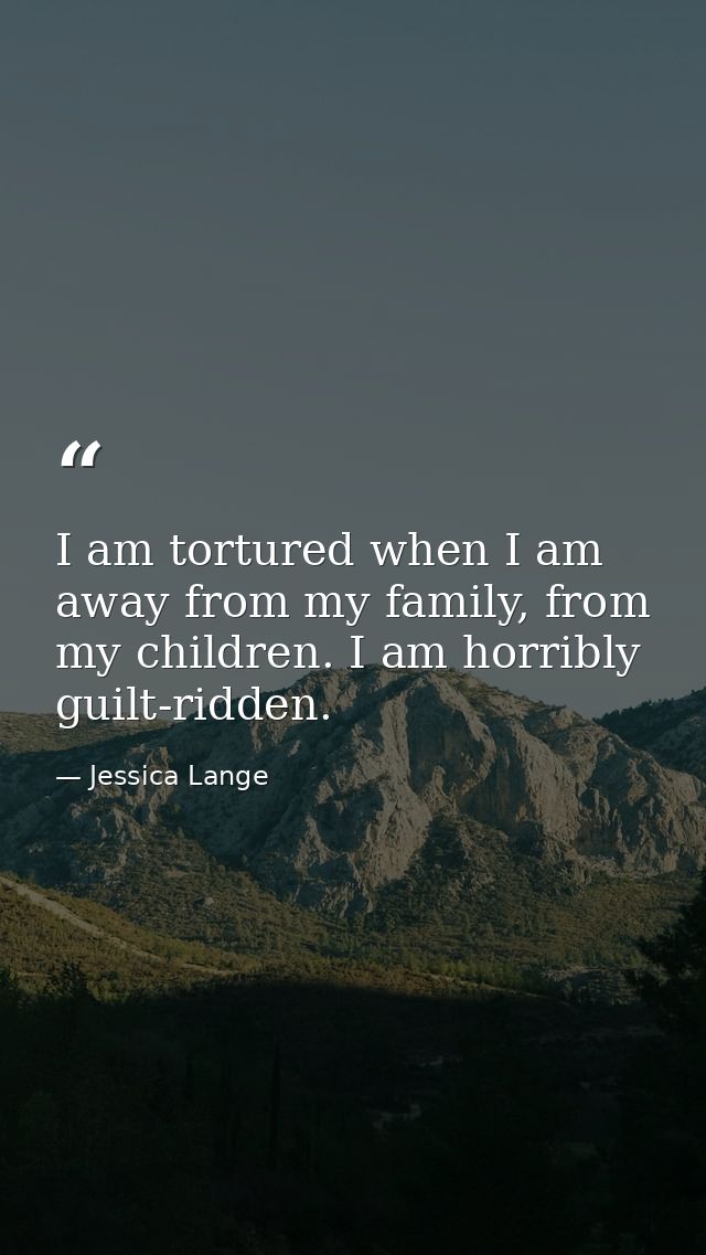 I am tortured when I am away from my family, from my children. I am horribly guilt-ridden. — Jessica Lange