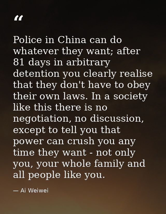 Police in China can do whatever they want; after 81 days in arbitrary detention you clearly realise that they don't have — Ai Weiwei
