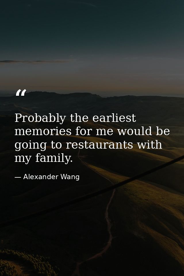 Probably the earliest memories for me would be going to restaurants with my family. — Alexander Wang