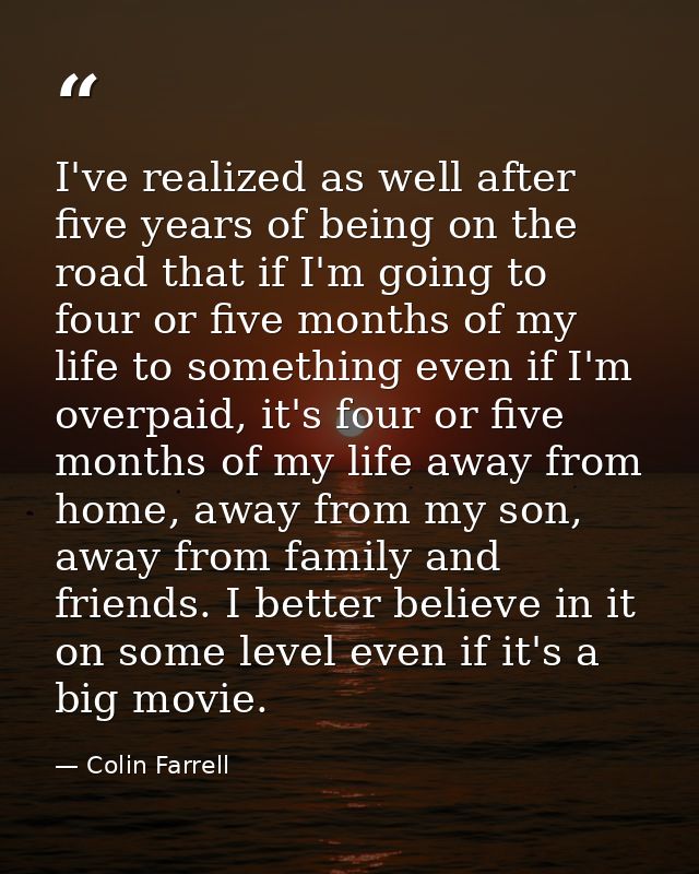 I've realized as well after five years of being on the road that if I'm going to four or five months of my life to somet — Colin Farrell