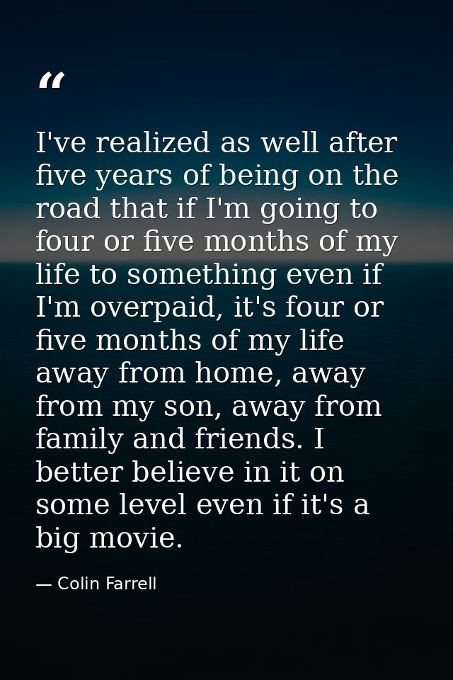 I've realized as well after five years of being on the road that if I'm going to four or five months of my life to somet — Colin Farrell