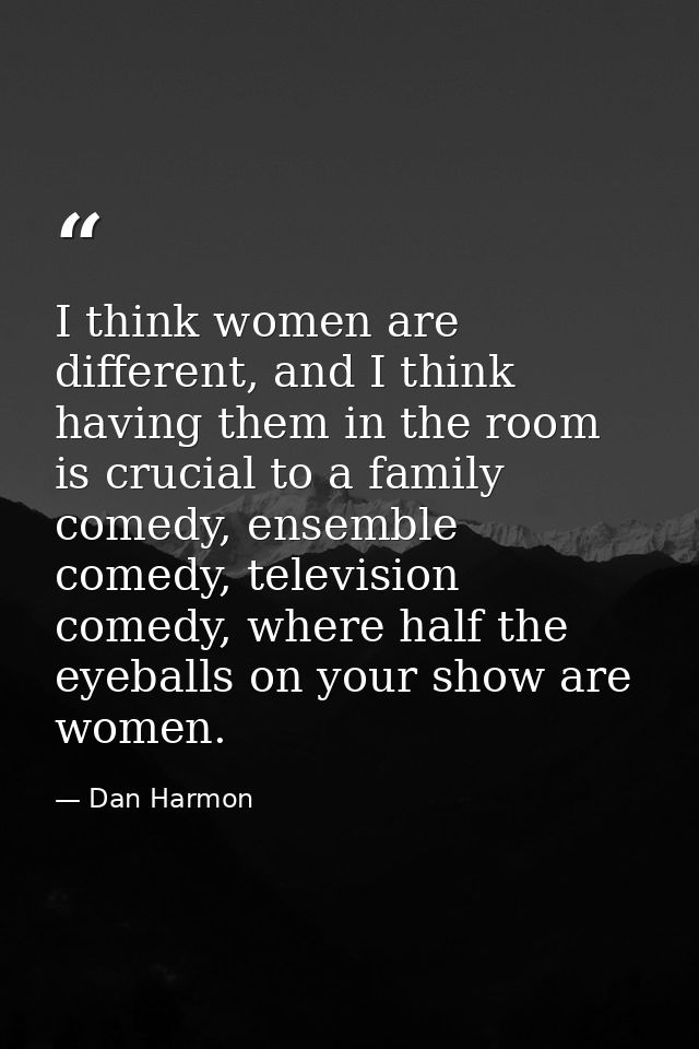 I think women are different, and I think having them in the room is crucial to a family comedy, ensemble comedy, televis — Dan Harmon