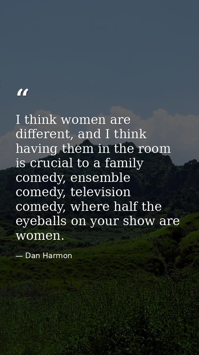 I think women are different, and I think having them in the room is crucial to a family comedy, ensemble comedy, televis — Dan Harmon