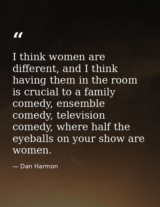 I think women are different, and I think having them in the room is crucial to a family comedy, ensemble comedy, televis — Dan Harmon