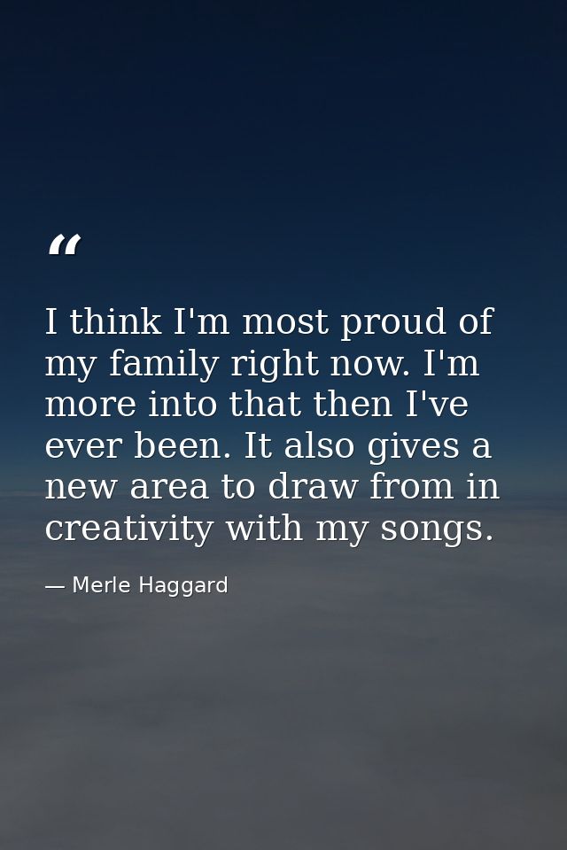 I think I'm most proud of my family right now. I'm more into that then I've ever been. It also gives a new area to draw  — Merle Haggard