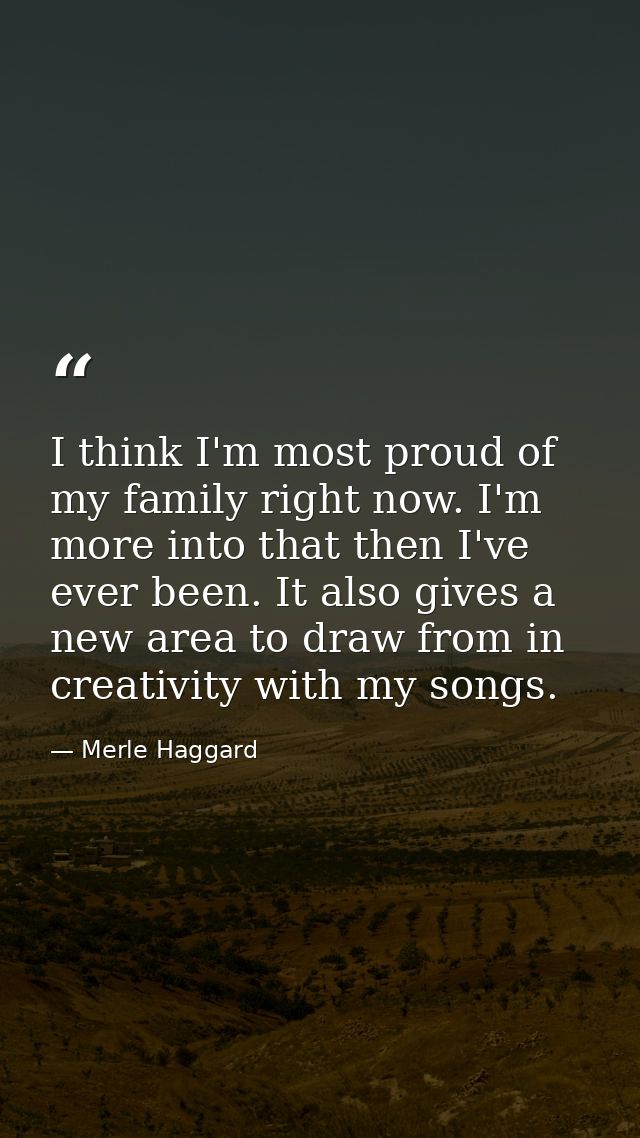 I think I'm most proud of my family right now. I'm more into that then I've ever been. It also gives a new area to draw  — Merle Haggard