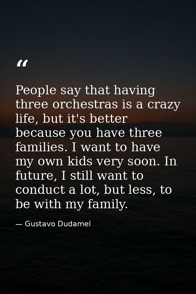 People say that having three orchestras is a crazy life, but it's better because you have three families. I want to have — Gustavo Dudamel