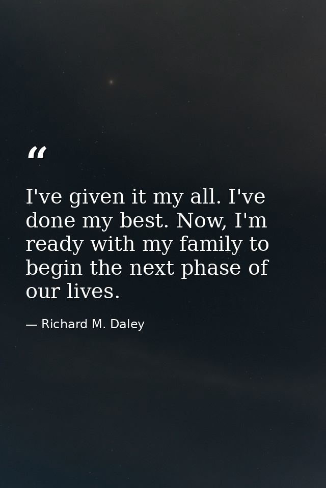 I've given it my all. I've done my best. Now, I'm ready with my family to begin the next phase of our lives. — Richard M. Daley
