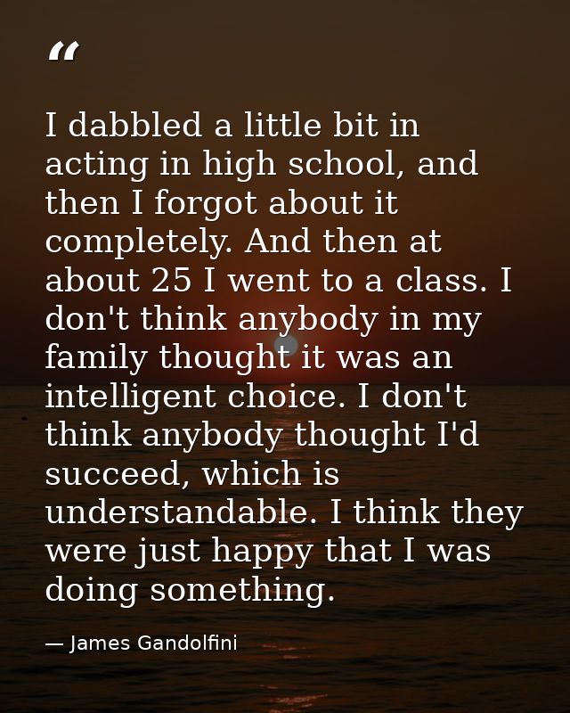 I dabbled a little bit in acting in high school, and then I forgot about it completely. And then at about 25 I went to a — James Gandolfini