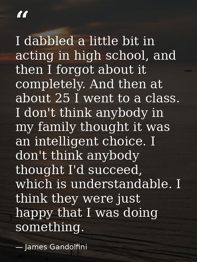 I dabbled a little bit in acting in high school, and then I forgot about it completely. And then at about 25 I went to a — James Gandolfini
