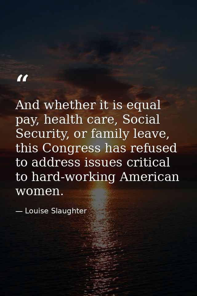 And whether it is equal pay, health care, Social Security, or family leave, this Congress has refused to address issues  — Louise Slaughter