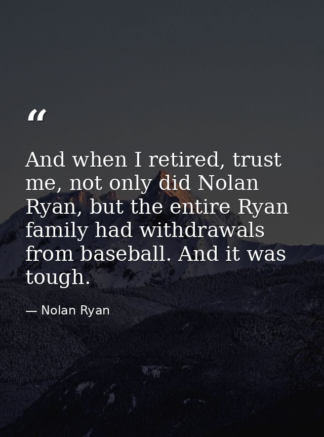 And when I retired, trust me, not only did Nolan Ryan, but the entire Ryan family had withdrawals from baseball. And it  — Nolan Ryan
