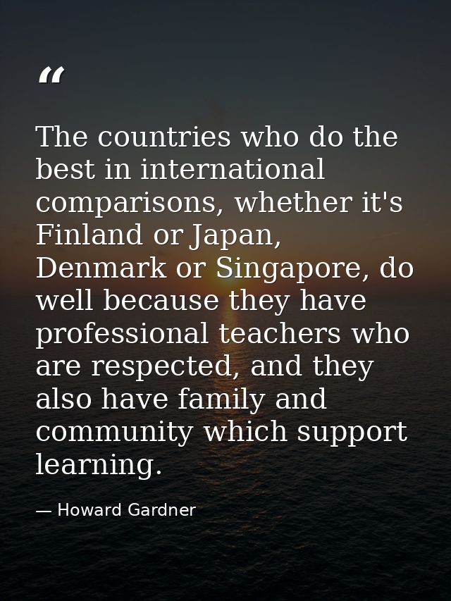 The countries who do the best in international comparisons, whether it's Finland or Japan, Denmark or Singapore, do well — Howard Gardner