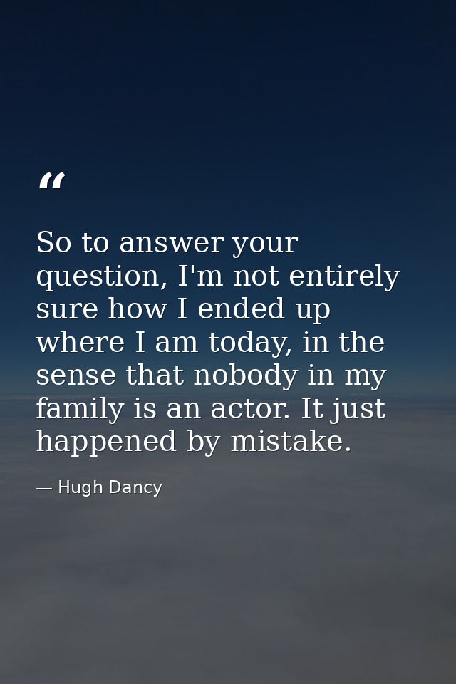 So to answer your question, I'm not entirely sure how I ended up where I am today, in the sense that nobody in my family — Hugh Dancy