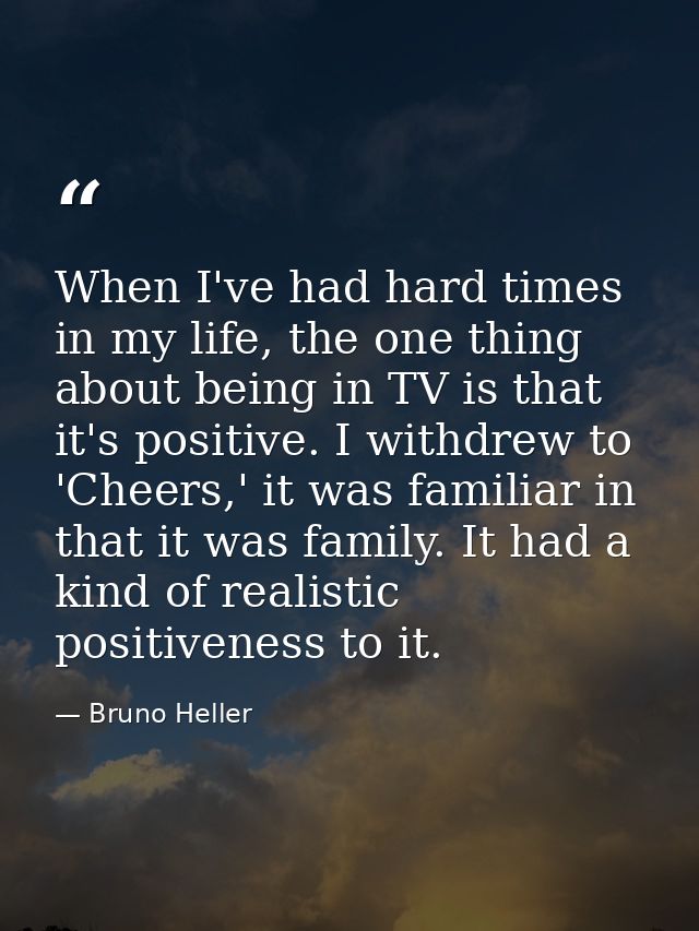 When I've had hard times in my life, the one thing about being in TV is that it's positive. I withdrew to 'Cheers,' it w — Bruno Heller