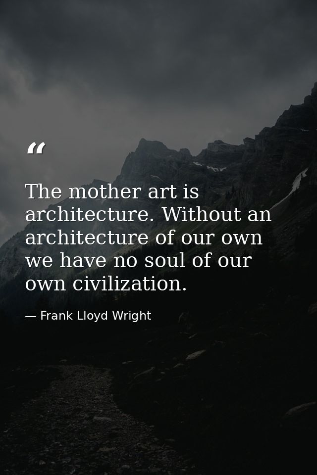 The mother art is architecture. Without an architecture of our own we have no soul of our own civilization. — Frank Lloyd Wright