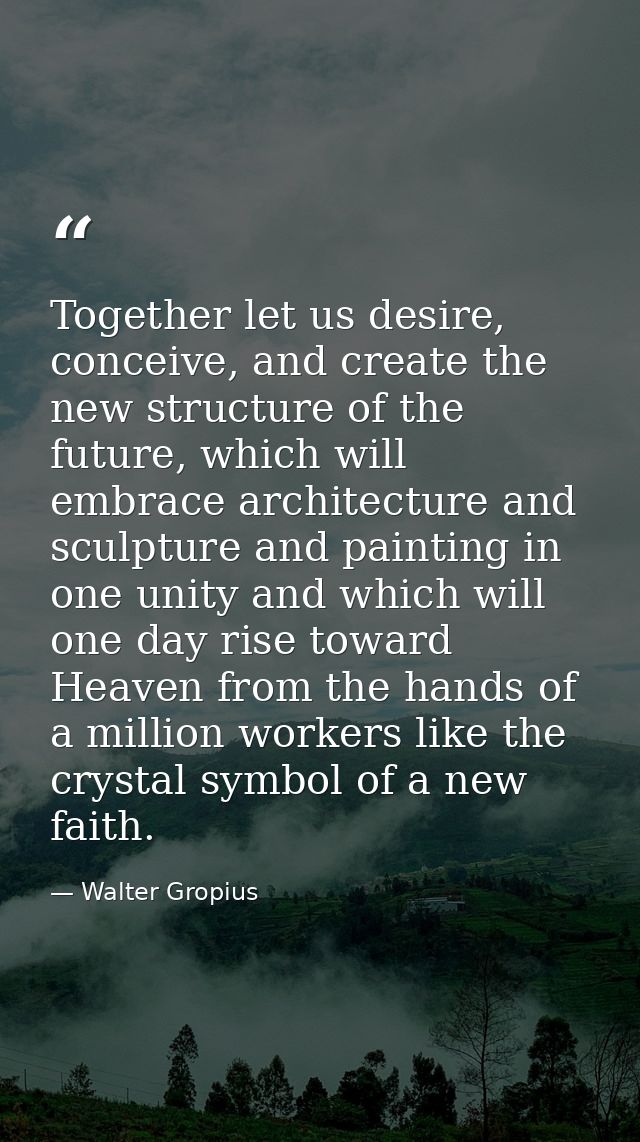Together let us desire, conceive, and create the new structure of the future, which will embrace architecture and sculpt — Walter Gropius