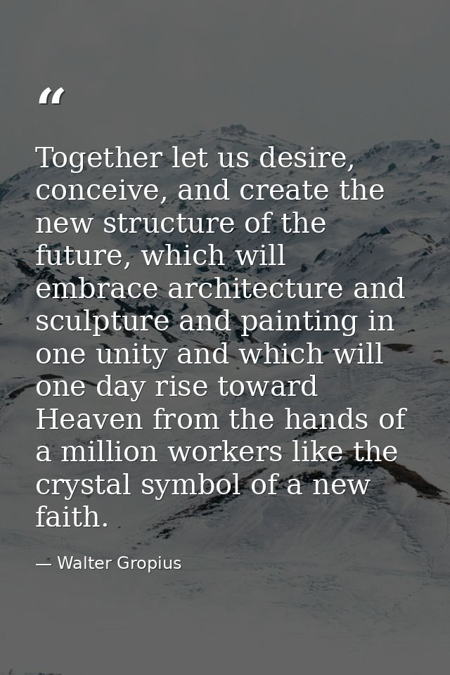 Together let us desire, conceive, and create the new structure of the future, which will embrace architecture and sculpt — Walter Gropius