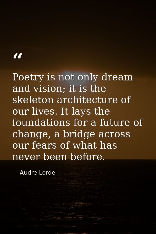 Poetry is not only dream and vision; it is the skeleton architecture of our lives. It lays the foundations for a future  — Audre Lorde