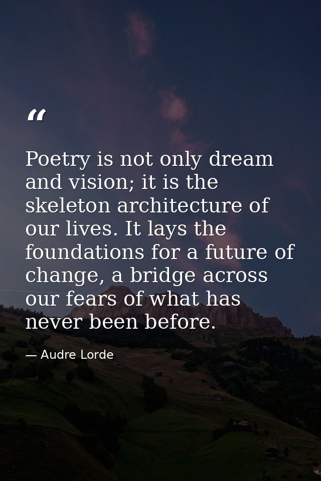 Poetry is not only dream and vision; it is the skeleton architecture of our lives. It lays the foundations for a future  — Audre Lorde