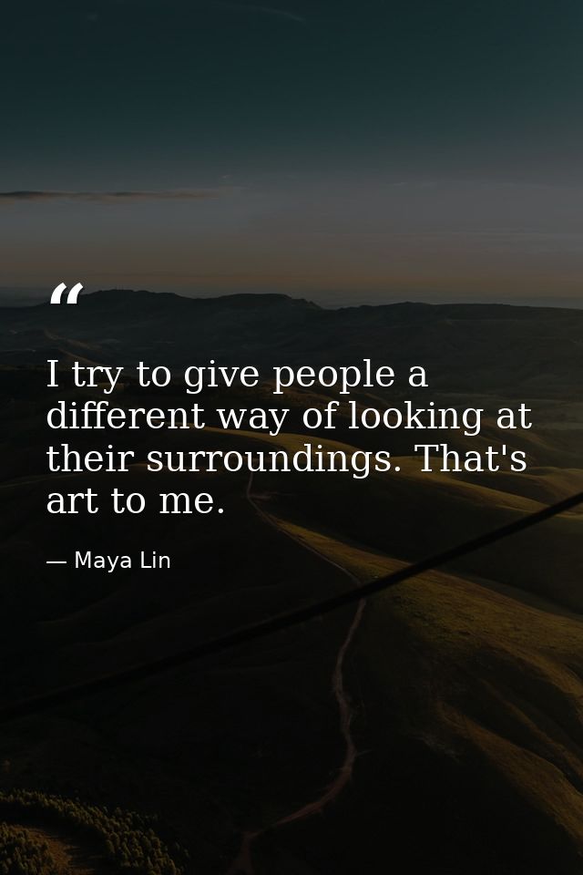 I try to give people a different way of looking at their surroundings. That's art to me. — Maya Lin
