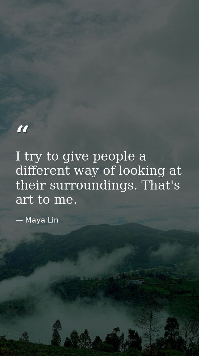 I try to give people a different way of looking at their surroundings. That's art to me. — Maya Lin