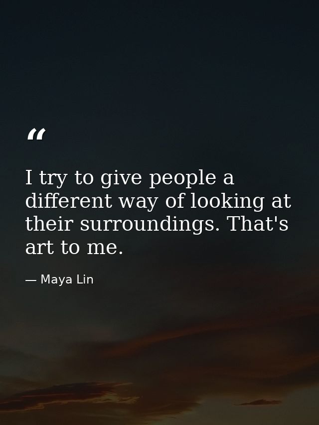 I try to give people a different way of looking at their surroundings. That's art to me. — Maya Lin