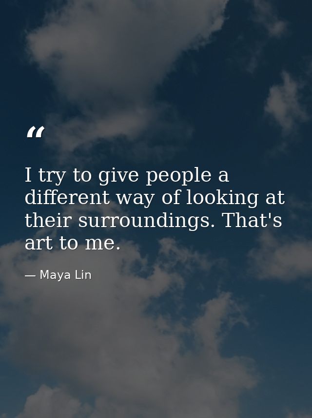 I try to give people a different way of looking at their surroundings. That's art to me. — Maya Lin