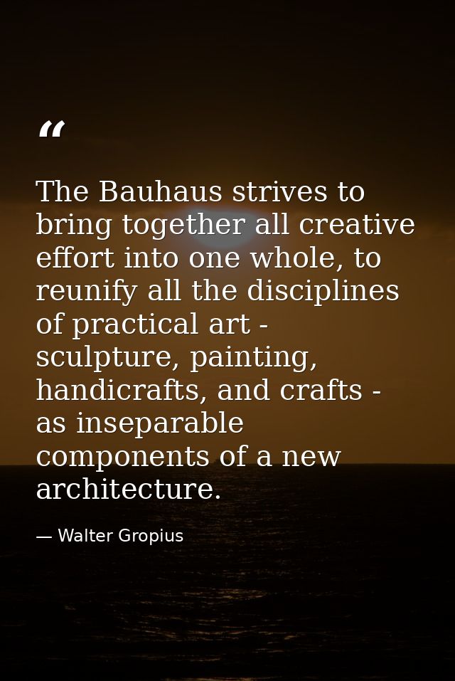 The Bauhaus strives to bring together all creative effort into one whole, to reunify all the disciplines of practical ar — Walter Gropius