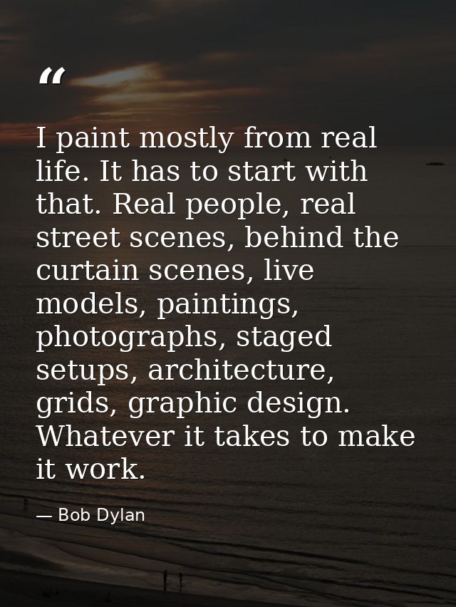 I paint mostly from real life. It has to start with that. Real people, real street scenes, behind the curtain scenes, li — Bob Dylan