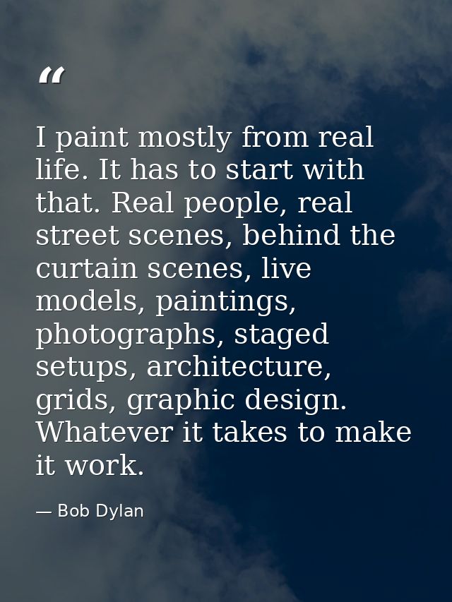 I paint mostly from real life. It has to start with that. Real people, real street scenes, behind the curtain scenes, li — Bob Dylan