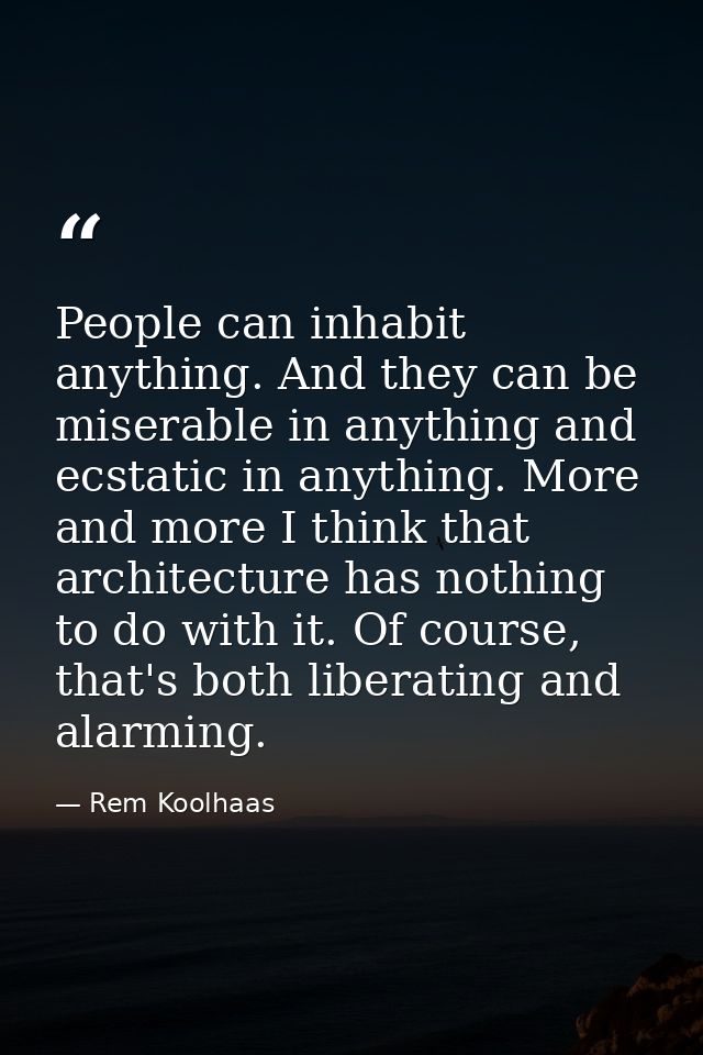 People can inhabit anything. And they can be miserable in anything and ecstatic in anything. More and more I think that  — Rem Koolhaas