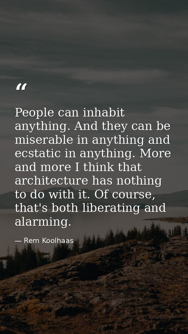 People can inhabit anything. And they can be miserable in anything and ecstatic in anything. More and more I think that  — Rem Koolhaas