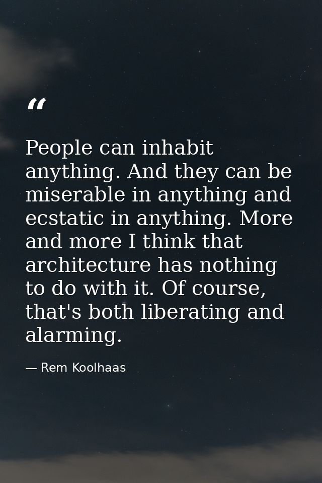People can inhabit anything. And they can be miserable in anything and ecstatic in anything. More and more I think that  — Rem Koolhaas