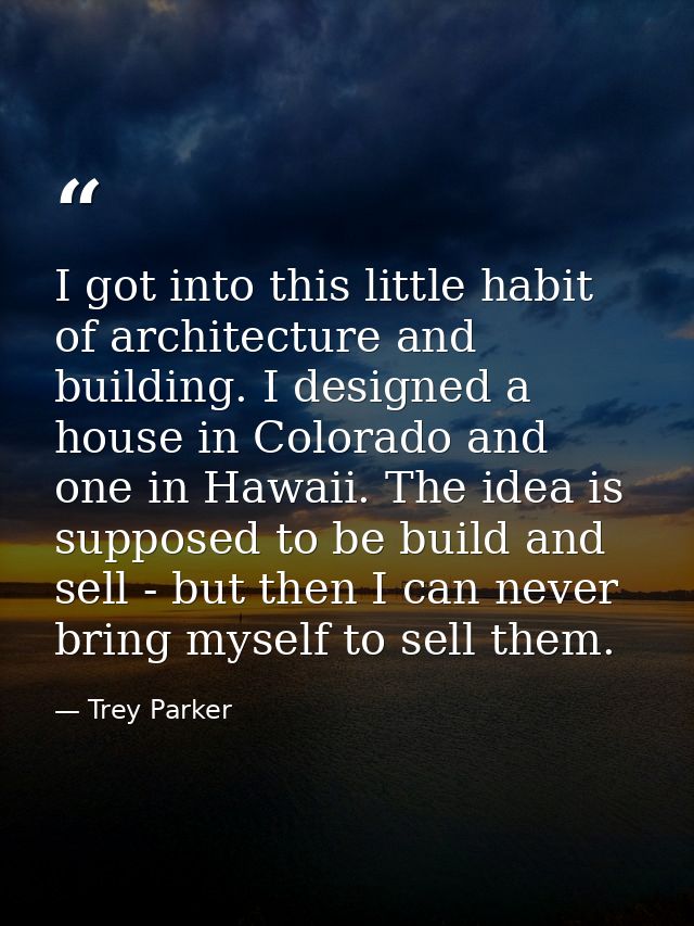 I got into this little habit of architecture and building. I designed a house in Colorado and one in Hawaii. The idea is — Trey Parker