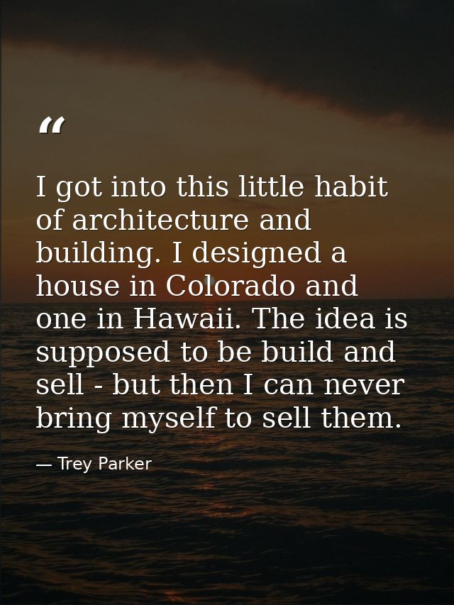I got into this little habit of architecture and building. I designed a house in Colorado and one in Hawaii. The idea is — Trey Parker