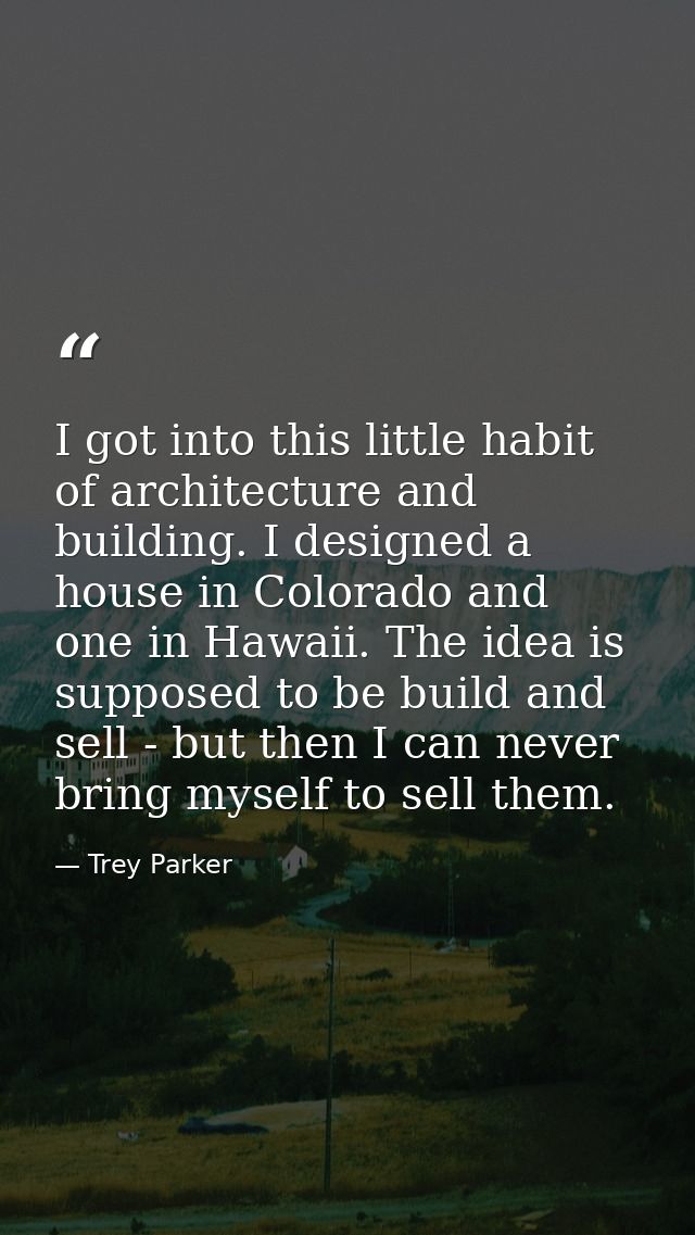 I got into this little habit of architecture and building. I designed a house in Colorado and one in Hawaii. The idea is — Trey Parker