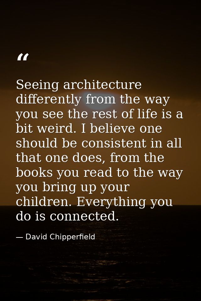 Seeing architecture differently from the way you see the rest of life is a bit weird. I believe one should be consistent — David Chipperfield