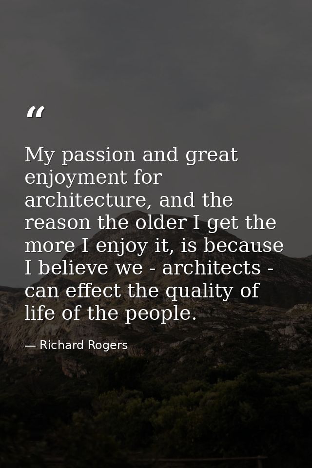 My passion and great enjoyment for architecture, and the reason the older I get the more I enjoy it, is because I believ — Richard Rogers