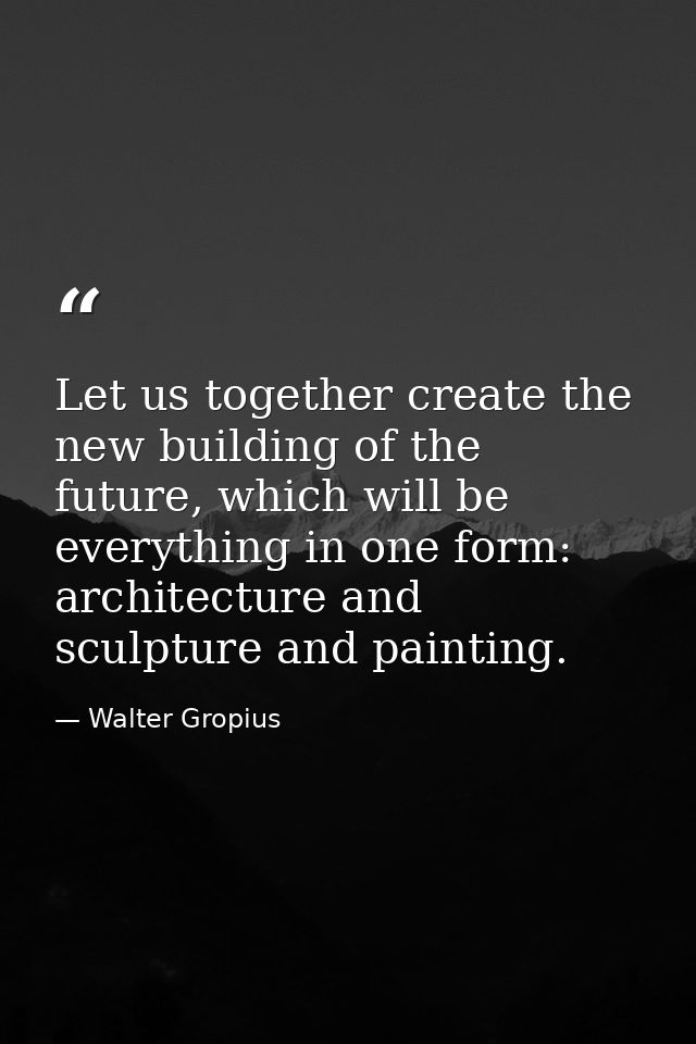Let us together create the new building of the future, which will be everything in one form: architecture and sculpture  — Walter Gropius